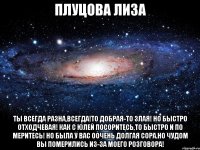 плуцова лиза ты всегда разна,всегда!то добрая-то злая! но быстро отходчевая! как с юлей посоритесь,то быстро и по меритесь! но была у вас оочень долгая сора.но чудом вы померились из-за моего розговора!