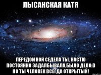 лысанская катя передомной седела ты. настю постоянно задалбывала,было дело:d но ты человек всегда открытый!