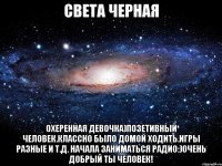 света черная охеренная девочка)позетивный человек.классно было домой ходить.игры разные и т.д. начала заниматься радио:)очень добрый ты человек!