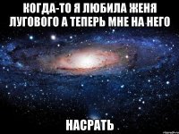 когда-то я любила женя лугового а теперь мне на него насрать