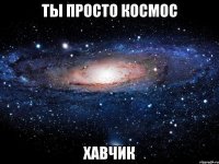 ты просто космос хавчик