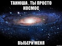 танюша , ты просто космос выбери меня