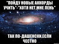 "пойду новые аккорды учить"-"хотя нет,мне лень" так по-дашенски,если честно