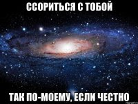 ссориться с тобой так по-моему, если честно