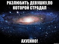 разлюбить девушку,по которой страдал ахуенно!