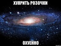 хуярить розочки охуенно