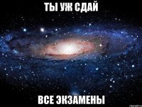 ты уж сдай все экзамены