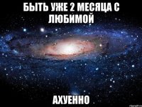 быть уже 2 месяца с любимой ахуенно