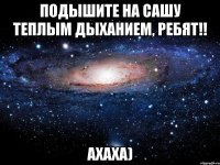 подышите на сашу теплым дыханием, ребят!! ахаха)