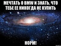 мечтать о bmw и знать, что тебе ее никогда не купить норм!