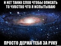 и нет таких слов чтобы описать то чувство что я испытываю просто держа тебя за руку