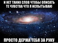 и нет таких слов чтобы описать те чувства что я испытываю просто держа тебя за руку