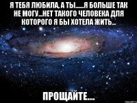 я тебя любила, а ты......я больше так не могу...нет такого человека для которого я бы хотела жить... прощайте....