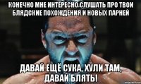 конечно мне интересно слушать про твои блядские похождения и новых парней давай ещё сука, хули там, давай блять!