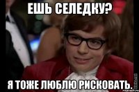 ешь селедку? я тоже люблю рисковать.