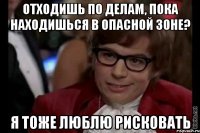 отходишь по делам, пока находишься в опасной зоне? я тоже люблю рисковать