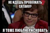 не идешь провожать сатану? я тоже люблю рисковать