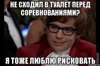 не сходил в туалет перед соревнованиями? я тоже люблю рисковать