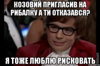 козовий пригласив на рибалку а ти отказався? я тоже люблю рисковать