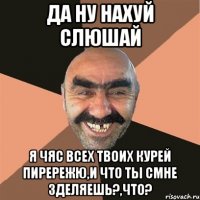 да ну нахуй слюшай я чяс всех твоих курей пирережю,и что ты смне зделяешь?,что?