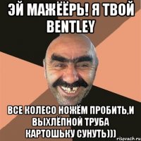 эй мажёёрь! я твой bentley все колесо ножём пробить,и выхлёпной труба картошьку сунуть)))