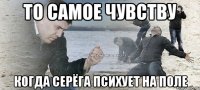 то самое чувству когда серёга психует на поле