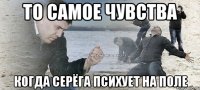 то самое чувства когда серёга психует на поле