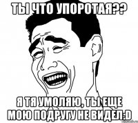 ты что упоротая?? я тя умоляю, ты еще мою подругу не видел:d