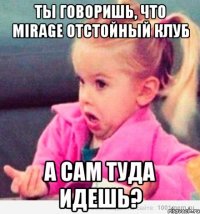 ты говоришь, что mirage отстойный клуб а сам туда идешь?