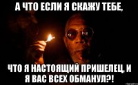 а что если я скажу тебе, что я настоящий пришелец, и я вас всех обманул?!