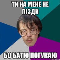 ти на мене не пізди бо батю погукаю