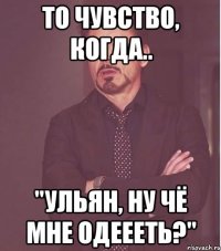 то чувство, когда.. "ульян, ну чё мне одеееть?"