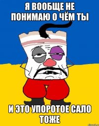 я вообще не понимаю о чём ты и это упоротое сало тоже