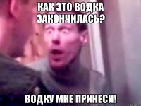 как это водка закончилась? водку мне принеси!