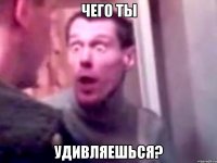 чего ты удивляешься?