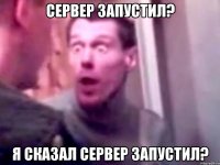 сервер запустил? я сказал сервер запустил?