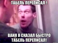 табель переписал ! ваня я сказал быстро табель переписал!