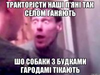 тракторісти наші п'яні так селом ганяють шо собаки з будками гародамі тікають