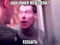 как, пиво не взяли? ееебать