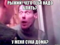 рыжий! чего тебя надо блять? у меня сука дома?