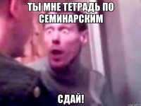 ты мне тетрадь по семинарским сдай!