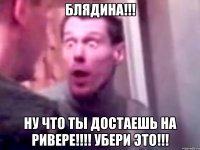 блядина!!! ну что ты достаешь на ривере!!! убери это!!!