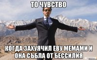 то чувство когда захуячил еву мемами и она събла от бессилия