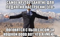 самое крутое занятие для поднятия настроение это- погонятся с пылесосом за кошкой:dddd вот что я умею....