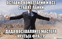 оставил комегтарий и все ставят лайки дада восхваляйте мастера крутых фраз:р