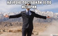 на уроке поставили 10 по истории 