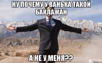 ну почему у ванька такой баклажан а не у меня??