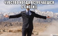 чувство когда встречаешся с сисей)) 