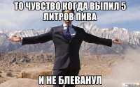 то чувство когда выпил 5 литров пива и не блеванул