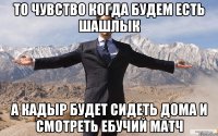 то чувство когда будем есть шашлык а кадыр будет сидеть дома и смотреть ебучий матч